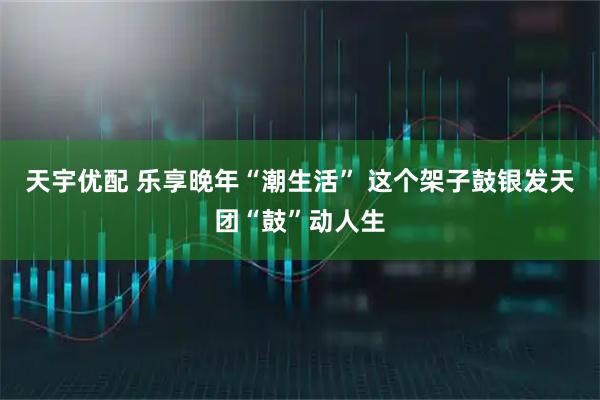 天宇优配 乐享晚年“潮生活” 这个架子鼓银发天团“鼓”动人生