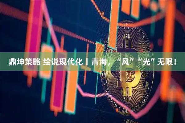 鼎坤策略 绘说现代化丨青海，“风”“光”无限！