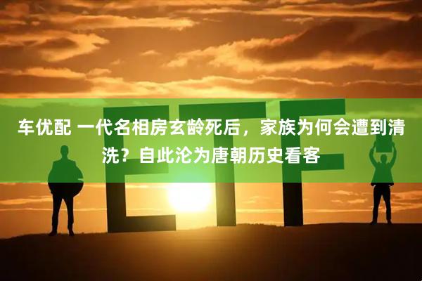 车优配 一代名相房玄龄死后，家族为何会遭到清洗？自此沦为唐朝历史看客