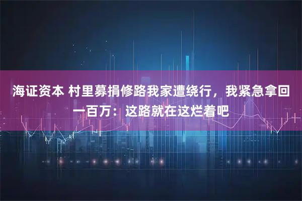 海证资本 村里募捐修路我家遭绕行，我紧急拿回一百万：这路就在这烂着吧