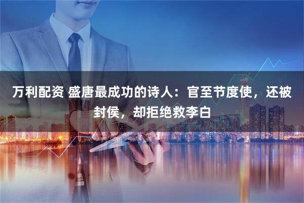 万利配资 盛唐最成功的诗人：官至节度使，还被封侯，却拒绝救李白