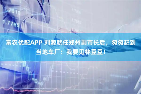 富农优配APP 刘源就任郑州副市长后，匆匆赶到当地车厂：我要见林豆豆！