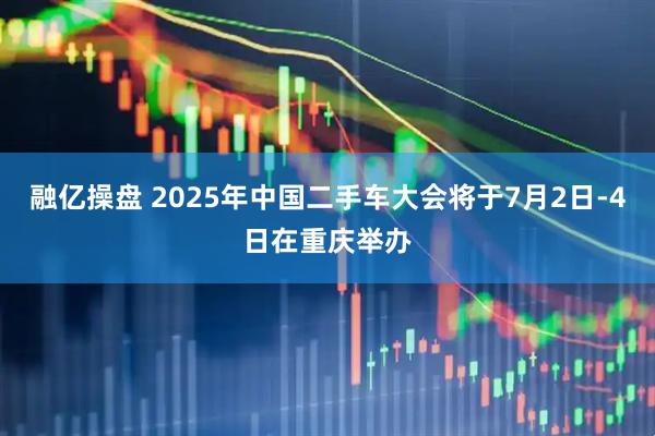 融亿操盘 2025年中国二手车大会将于7月2日-4日在重庆举办