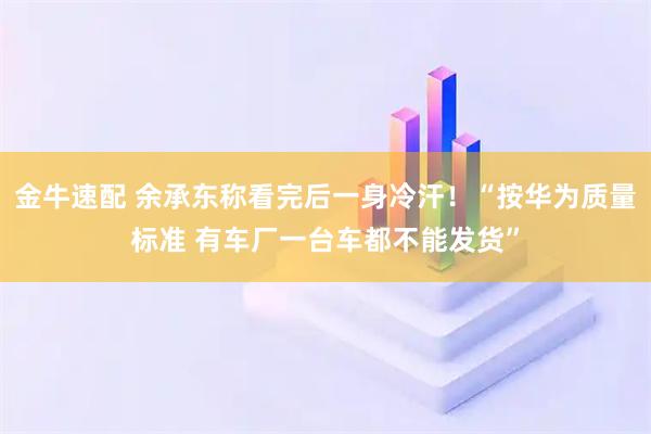 金牛速配 余承东称看完后一身冷汗！“按华为质量标准 有车厂一台车都不能发货”
