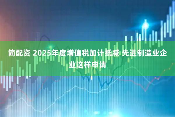 简配资 2025年度增值税加计抵减 先进制造业企业这样申请