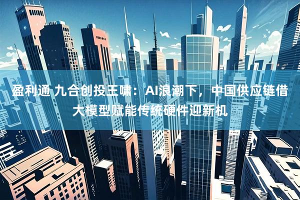 盈利通 九合创投王啸：AI浪潮下，中国供应链借大模型赋能传统硬件迎新机