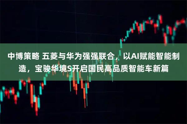 中博策略 五菱与华为强强联合，以AI赋能智能制造，宝骏华境S开启国民高品质智能车新篇