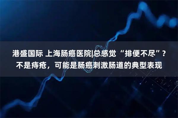 港盛国际 上海肠癌医院|总感觉 “排便不尽”？不是痔疮，可能是肠癌刺激肠道的典型表现