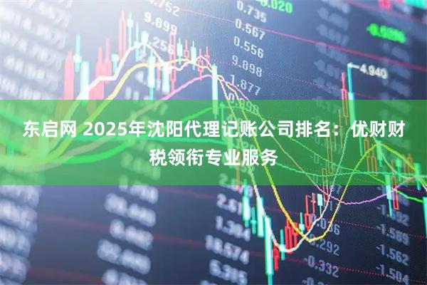 东启网 2025年沈阳代理记账公司排名：优财财税领衔专业服务
