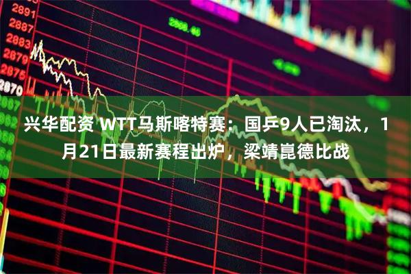 兴华配资 WTT马斯喀特赛：国乒9人已淘汰，1月21日最新赛程出炉，梁靖崑德比战