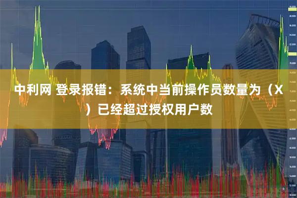 中利网 登录报错：系统中当前操作员数量为（X）已经超过授权用户数