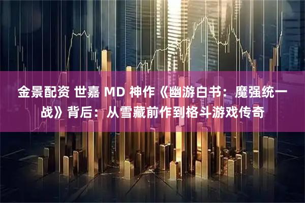 金景配资 世嘉 MD 神作《幽游白书：魔强统一战》背后：从雪藏前作到格斗游戏传奇