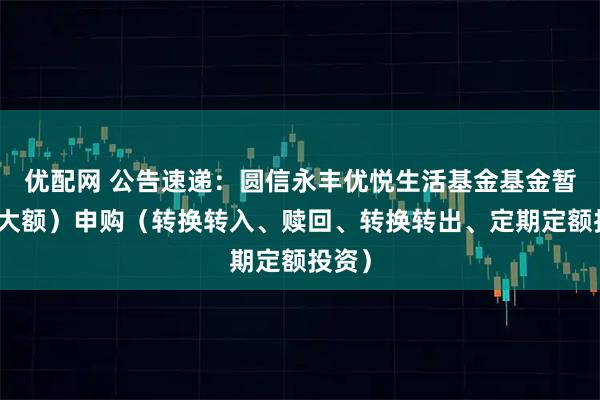 优配网 公告速递：圆信永丰优悦生活基金基金暂停（大额）申购（转换转入、赎回、转换转出、定期定额投资）