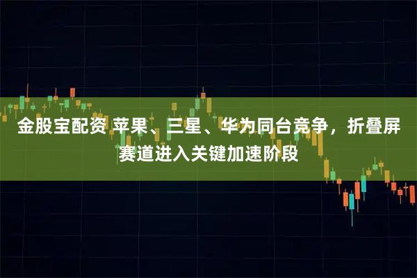 金股宝配资 苹果、三星、华为同台竞争，折叠屏赛道进入关键加速阶段