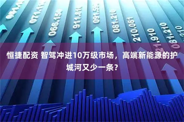 恒捷配资 智驾冲进10万级市场，高端新能源的护城河又少一条？