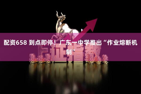 配资658 到点即停！广东一中学推出“作业熔断机制”