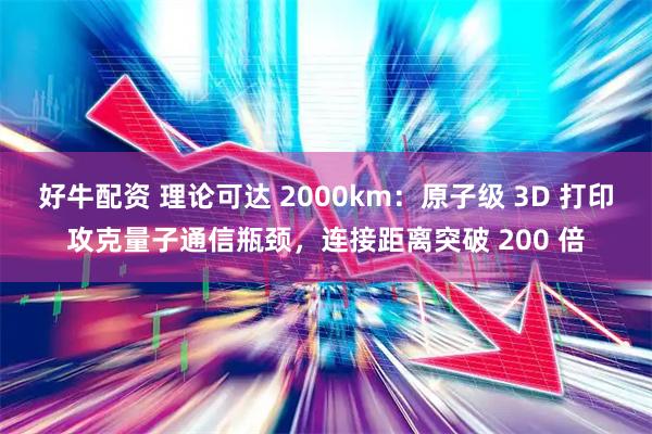 好牛配资 理论可达 2000km：原子级 3D 打印攻克量子通信瓶颈，连接距离突破 200 倍