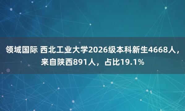 领域国际 西北工业大学2026级本科新生4668人，来自陕西891人，占比19.1%